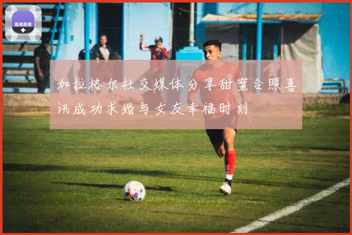 加拉格尔社交媒体分享甜蜜合照喜讯成功求婚与女友幸福时刻