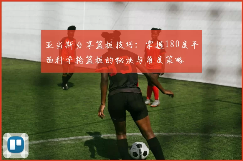 亚当斯分享篮板技巧：掌握180度平面科学抢篮板的秘诀与角度策略