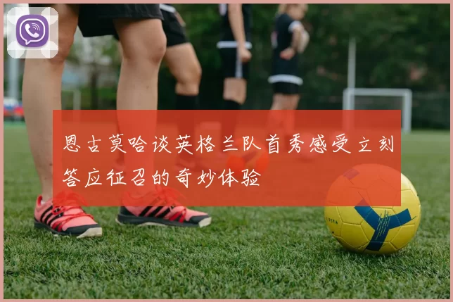 恩古莫哈谈英格兰队首秀感受立刻答应征召的奇妙体验
