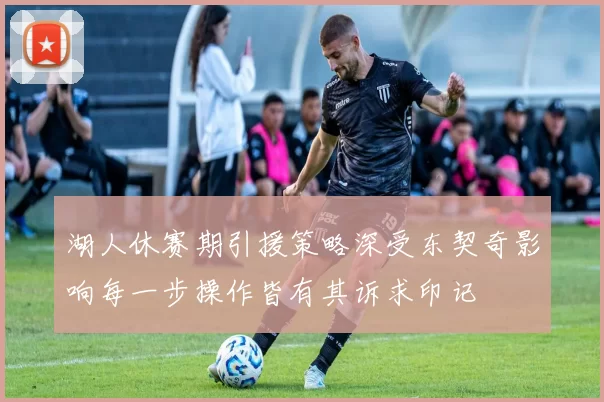 湖人休赛期引援策略深受东契奇影响每一步操作皆有其诉求印记